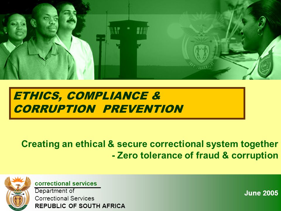 January 2005 ETHICS, COMPLIANCE & CORRUPTION PREVENTION correctional services Department of Correctional Services REPUBLIC OF SOUTH AFRICA Creating an ethical & secure correctional system together - Zero tolerance of fraud & corruption June 2005