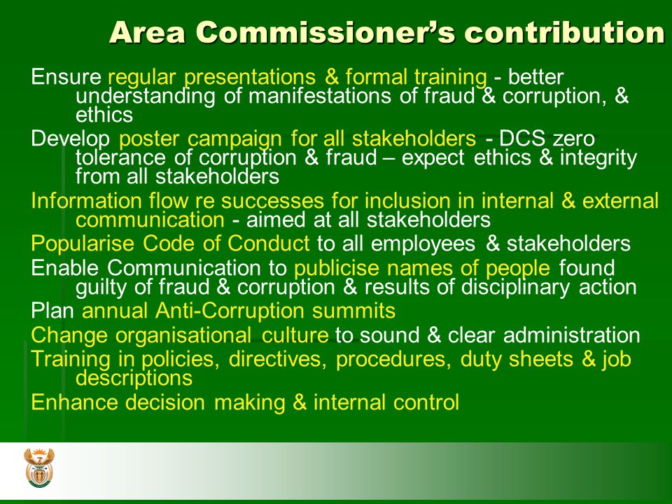 Area Commissioner’s contribution Ensure regular presentations & formal training - better understanding of manifestations of fraud & corruption, & ethics Develop poster campaign for all stakeholders - DCS zero tolerance of corruption & fraud – expect ethics & integrity from all stakeholders Information flow re successes for inclusion in internal & external communication - aimed at all stakeholders Popularise Code of Conduct to all employees & stakeholders Enable Communication to publicise names of people found guilty of fraud & corruption & results of disciplinary action Plan annual Anti-Corruption summits Change organisational culture to sound & clear administration Training in policies, directives, procedures, duty sheets & job descriptions Enhance decision making & internal control