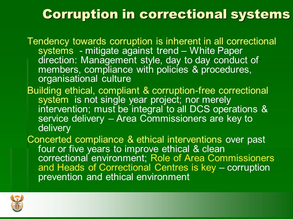 Corruption in correctional systems Tendency towards corruption is inherent in all correctional systems - mitigate against trend – White Paper direction: Management style, day to day conduct of members, compliance with policies & procedures, organisational culture Building ethical, compliant & corruption-free correctional system is not single year project; nor merely intervention; must be integral to all DCS operations & service delivery – Area Commissioners are key to delivery Concerted compliance & ethical interventions over past four or five years to improve ethical & clean correctional environment; Role of Area Commissioners and Heads of Correctional Centres is key – corruption prevention and ethical environment