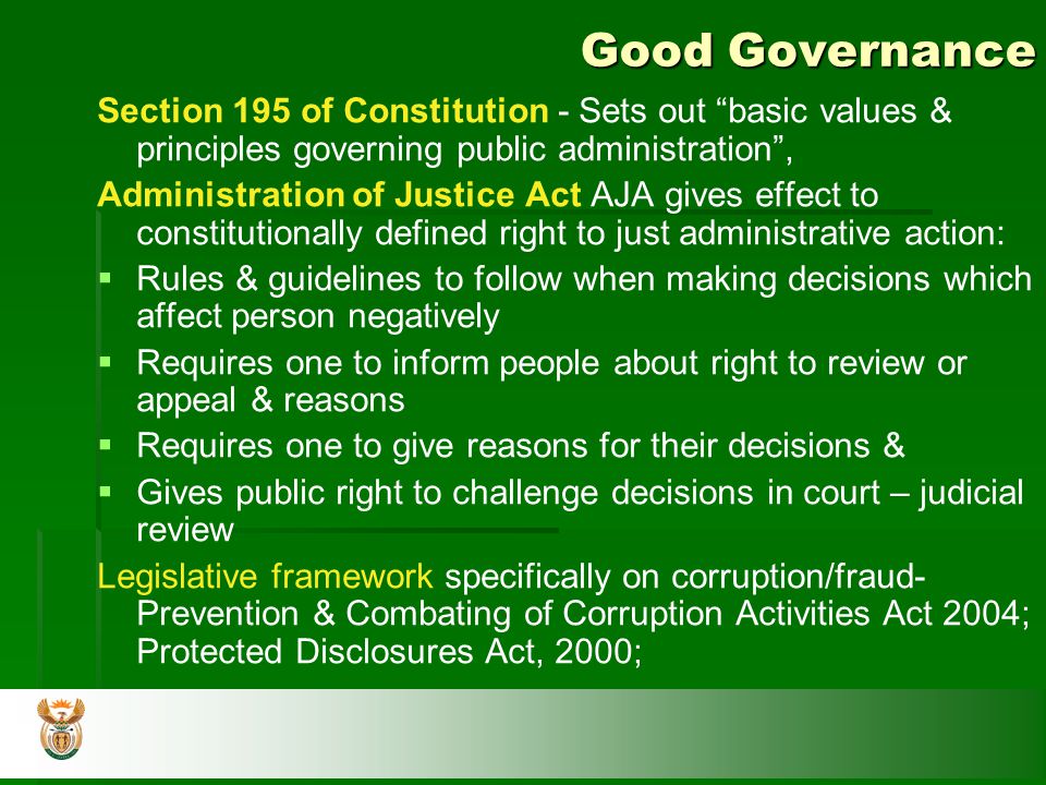 Good Governance Section 195 of Constitution - Sets out basic values & principles governing public administration , Administration of Justice Act AJA gives effect to constitutionally defined right to just administrative action:   Rules & guidelines to follow when making decisions which affect person negatively   Requires one to inform people about right to review or appeal & reasons   Requires one to give reasons for their decisions &   Gives public right to challenge decisions in court – judicial review Legislative framework specifically on corruption/fraud- Prevention & Combating of Corruption Activities Act 2004; Protected Disclosures Act, 2000;