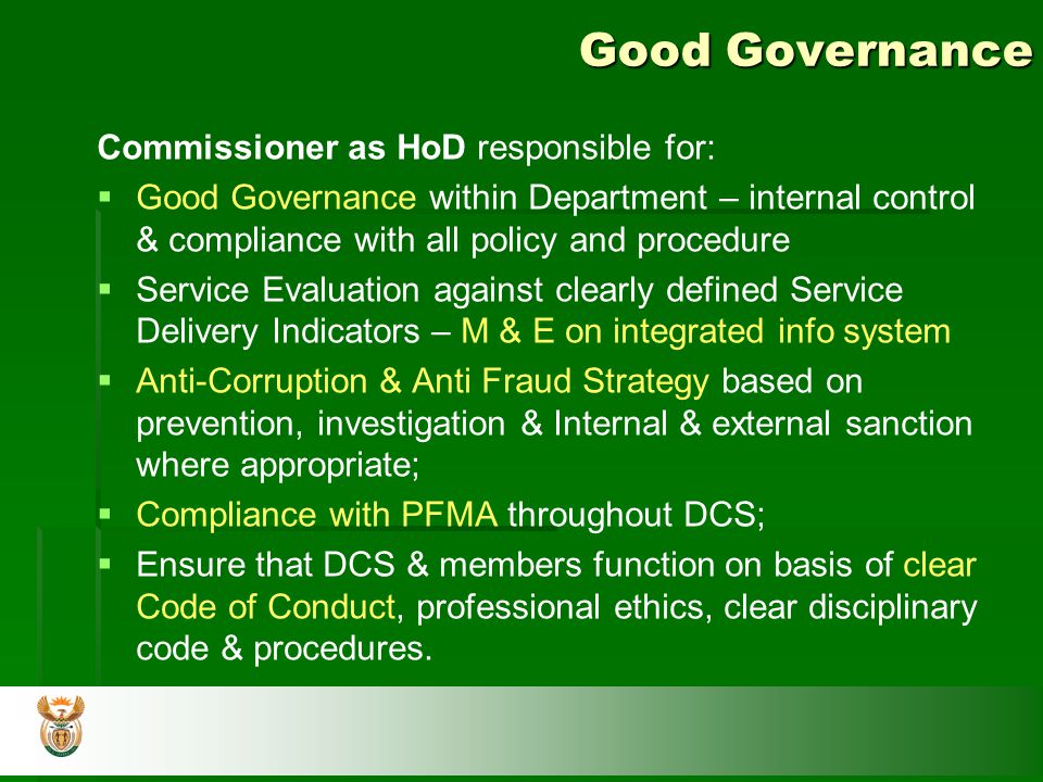 Good Governance Commissioner as HoD responsible for:   Good Governance within Department – internal control & compliance with all policy and procedure   Service Evaluation against clearly defined Service Delivery Indicators – M & E on integrated info system   Anti-Corruption & Anti Fraud Strategy based on prevention, investigation & Internal & external sanction where appropriate;   Compliance with PFMA throughout DCS;   Ensure that DCS & members function on basis of clear Code of Conduct, professional ethics, clear disciplinary code & procedures.