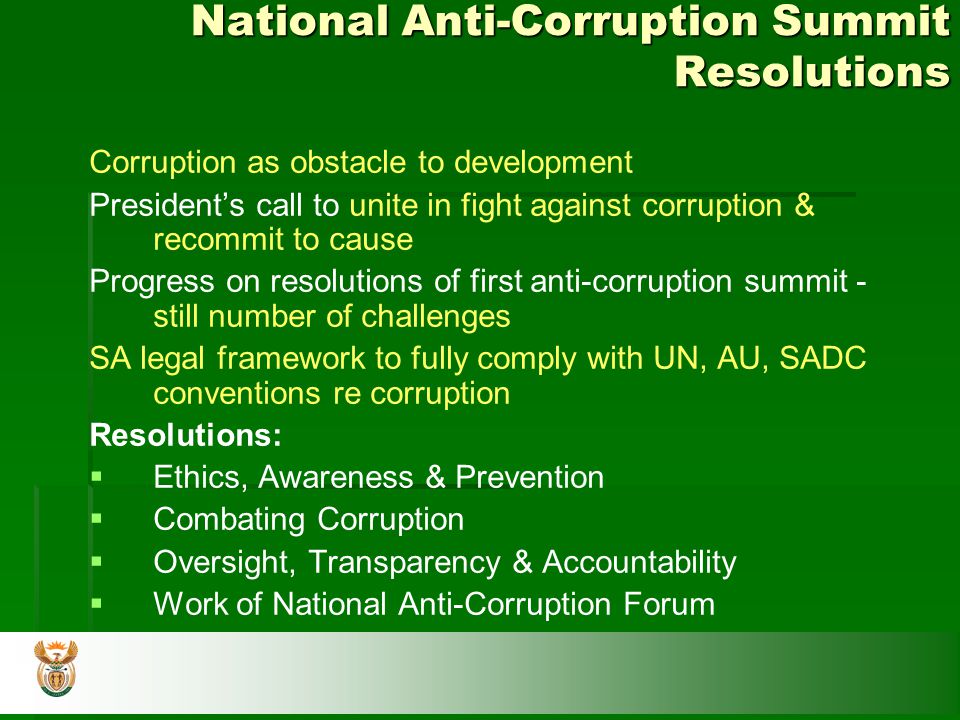 National Anti-Corruption Summit Resolutions Corruption as obstacle to development President’s call to unite in fight against corruption & recommit to cause Progress on resolutions of first anti-corruption summit - still number of challenges SA legal framework to fully comply with UN, AU, SADC conventions re corruption Resolutions:   Ethics, Awareness & Prevention   Combating Corruption   Oversight, Transparency & Accountability   Work of National Anti-Corruption Forum