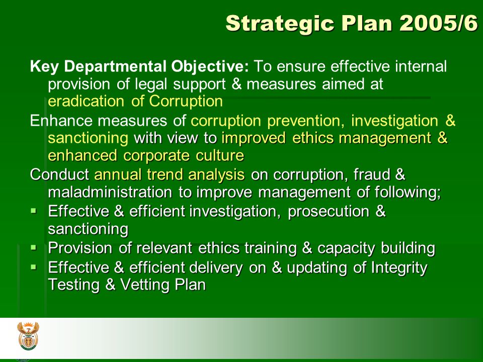 Strategic Plan 2005/6 Key Departmental Objective: To ensure effective internal provision of legal support & measures aimed at eradication of Corruption with view to improved ethics management & enhanced corporate culture Enhance measures of corruption prevention, investigation & sanctioning with view to improved ethics management & enhanced corporate culture Conduct annual trend analysis on corruption, fraud & maladministration to improve management of following;  Effective & efficient investigation, prosecution & sanctioning  Provision of relevant ethics training & capacity building  Effective & efficient delivery on & updating of Integrity Testing & Vetting Plan