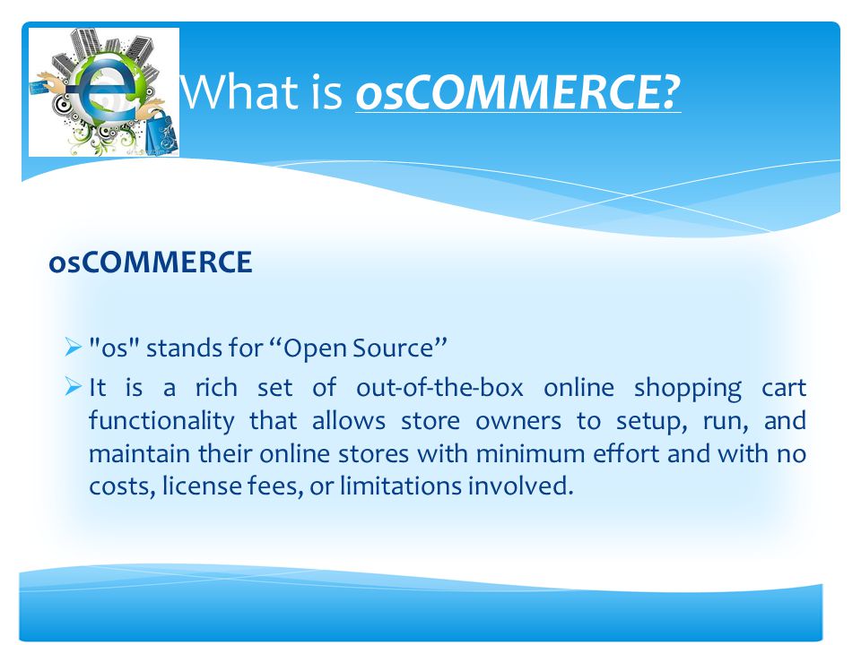 osCOMMERCE  os stands for Open Source  It is a rich set of out-of-the-box online shopping cart functionality that allows store owners to setup, run, and maintain their online stores with minimum effort and with no costs, license fees, or limitations involved.