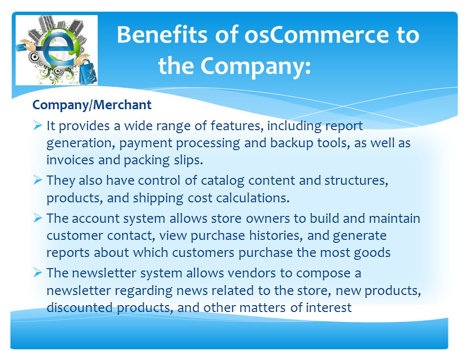 Benefits of osCommerce to the Company: Company/Merchant  It provides a wide range of features, including report generation, payment processing and backup tools, as well as invoices and packing slips.