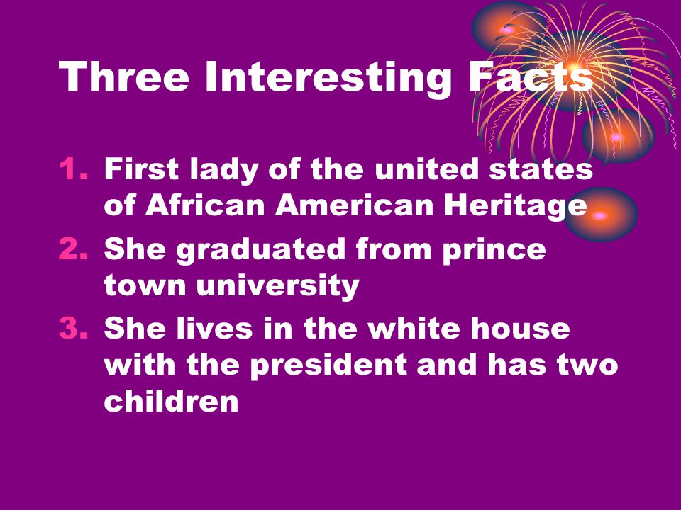 Three Interesting Facts 1.First lady of the united states of African American Heritage 2.She graduated from prince town university 3.She lives in the white house with the president and has two children
