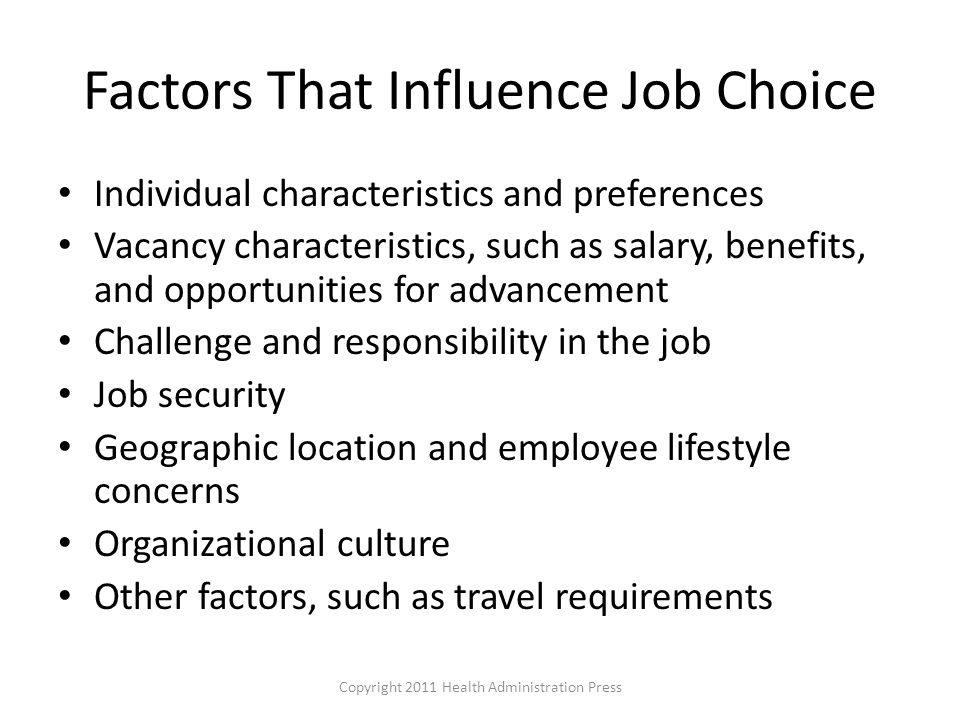 Factors That Influence Job Choice Individual characteristics and preferences Vacancy characteristics, such as salary, benefits, and opportunities for advancement Challenge and responsibility in the job Job security Geographic location and employee lifestyle concerns Organizational culture Other factors, such as travel requirements Copyright 2011 Health Administration Press