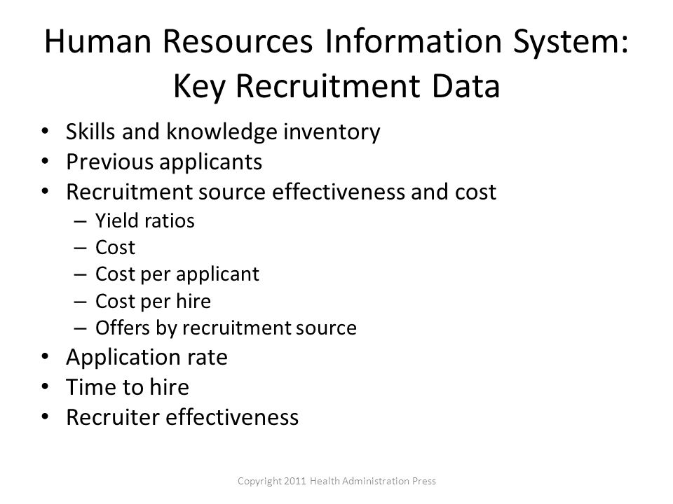 Human Resources Information System: Key Recruitment Data Skills and knowledge inventory Previous applicants Recruitment source effectiveness and cost – Yield ratios – Cost – Cost per applicant – Cost per hire – Offers by recruitment source Application rate Time to hire Recruiter effectiveness Copyright 2011 Health Administration Press
