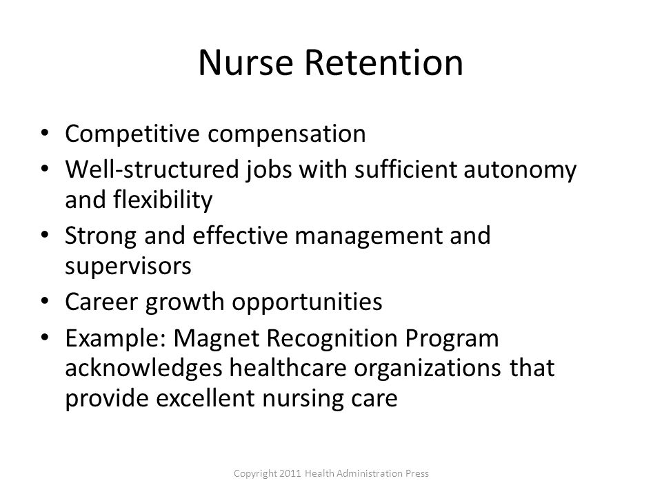 Nurse Retention Competitive compensation Well-structured jobs with sufficient autonomy and flexibility Strong and effective management and supervisors Career growth opportunities Example: Magnet Recognition Program acknowledges healthcare organizations that provide excellent nursing care Copyright 2011 Health Administration Press