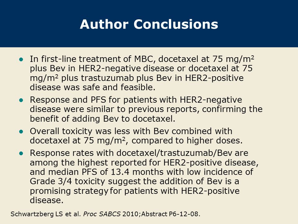 Author Conclusions In first-line treatment of MBC, docetaxel at 75 mg/m 2 plus Bev in HER2-negative disease or docetaxel at 75 mg/m 2 plus trastuzumab plus Bev in HER2-positive disease was safe and feasible.