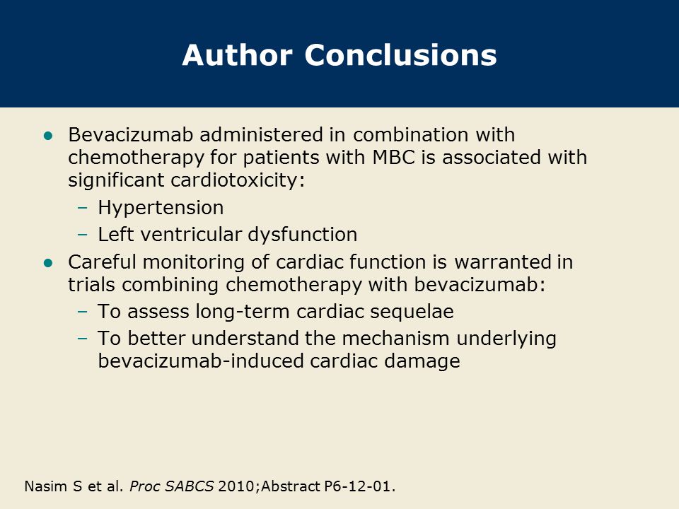 Author Conclusions Bevacizumab administered in combination with chemotherapy for patients with MBC is associated with significant cardiotoxicity: –Hypertension –Left ventricular dysfunction Careful monitoring of cardiac function is warranted in trials combining chemotherapy with bevacizumab: –To assess long-term cardiac sequelae –To better understand the mechanism underlying bevacizumab-induced cardiac damage Nasim S et al.
