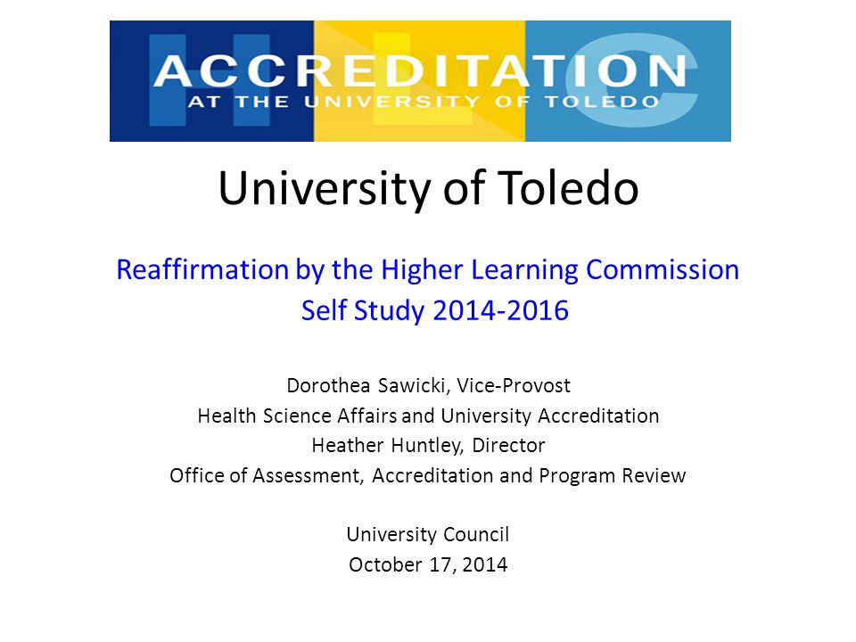 University of Toledo Reaffirmation by the Higher Learning Commission Self Study Dorothea Sawicki, Vice-Provost Health Science Affairs and University Accreditation Heather Huntley, Director Office of Assessment, Accreditation and Program Review University Council October 17, 2014