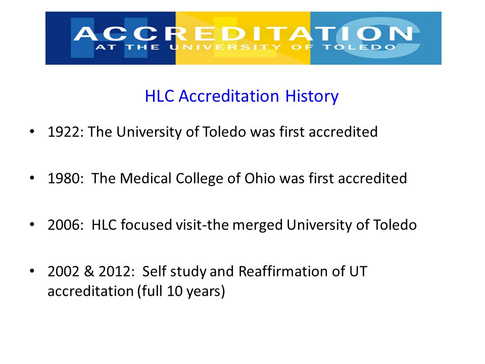 HLC Accreditation History 1922: The University of Toledo was first accredited 1980: The Medical College of Ohio was first accredited 2006: HLC focused visit-the merged University of Toledo 2002 & 2012: Self study and Reaffirmation of UT accreditation (full 10 years)