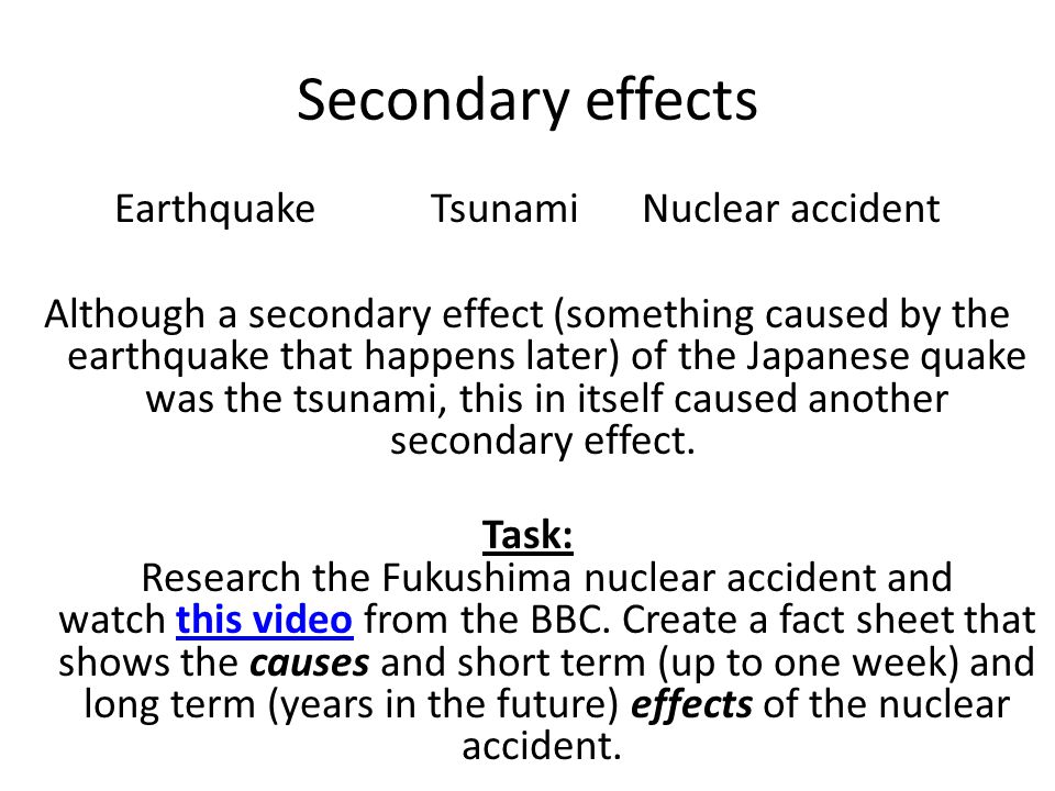 Secondary effects EarthquakeTsunamiNuclear accident Although a secondary effect (something caused by the earthquake that happens later) of the Japanese quake was the tsunami, this in itself caused another secondary effect.