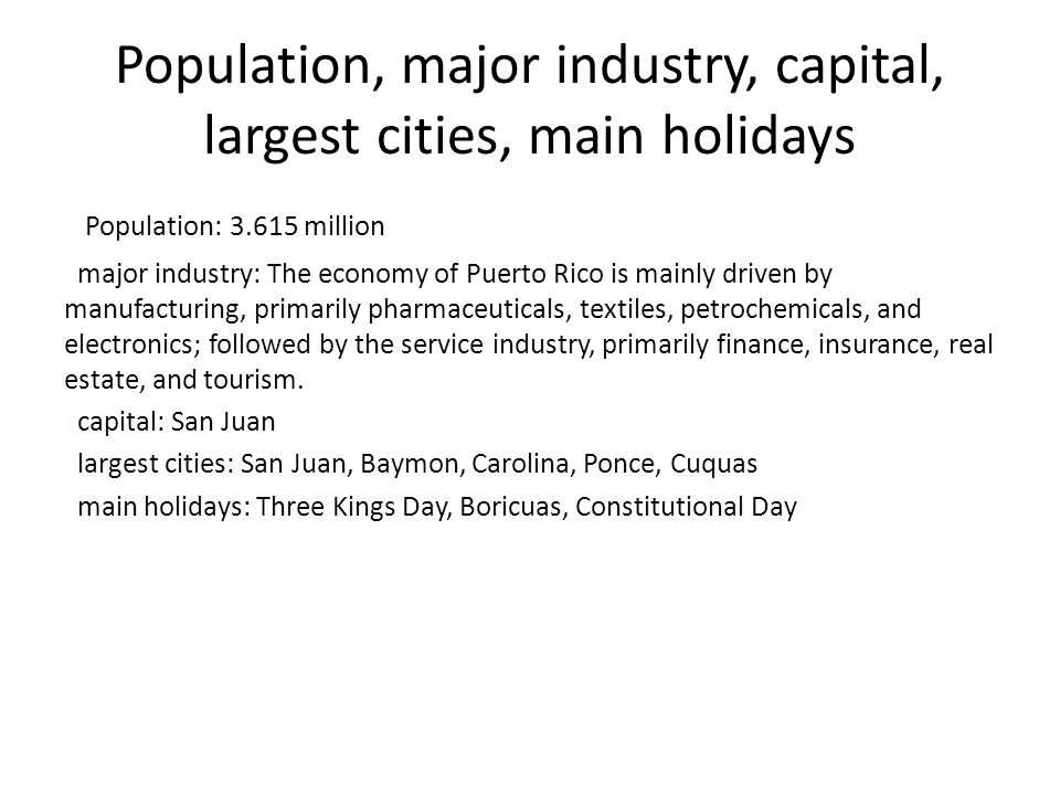 Population, major industry, capital, largest cities, main holidays Population: million major industry: The economy of Puerto Rico is mainly driven by manufacturing, primarily pharmaceuticals, textiles, petrochemicals, and electronics; followed by the service industry, primarily finance, insurance, real estate, and tourism.