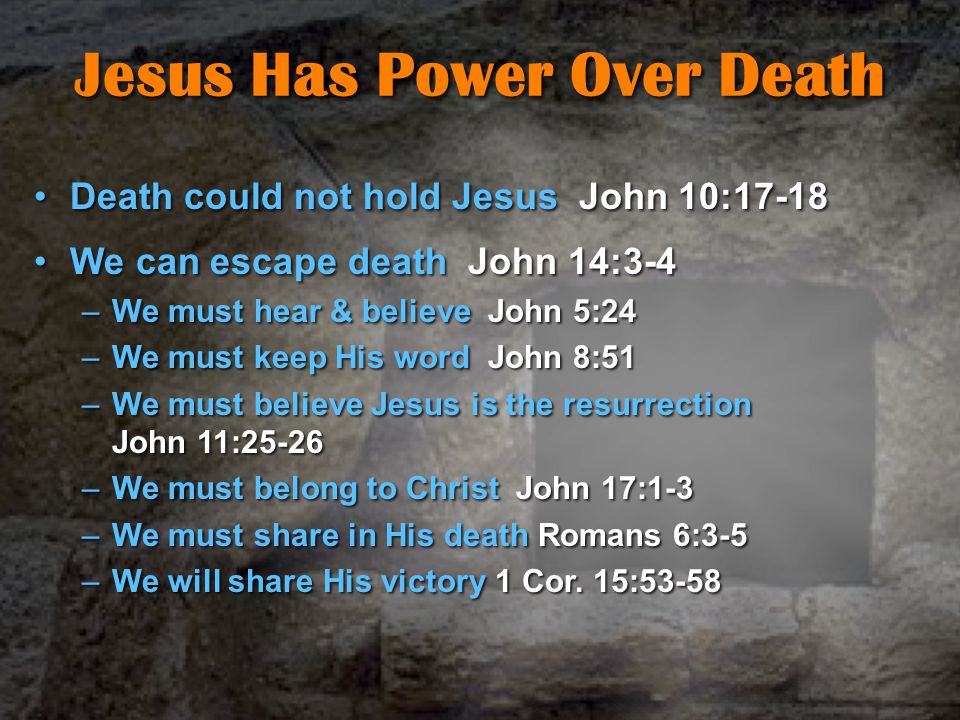 Jesus Has Power Over Death Death could not hold Jesus John 10:17-18Death could not hold Jesus John 10:17-18 We can escape death John 14:3-4We can escape death John 14:3-4 –We must hear & believe John 5:24 –We must keep His word John 8:51 –We must believe Jesus is the resurrection John 11:25-26 –We must belong to Christ John 17:1-3 –We must share in His death Romans 6:3-5 –We will share His victory 1 Cor.