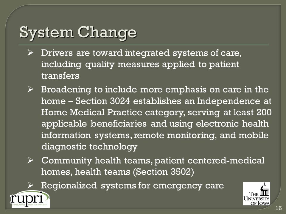 System Change  Drivers are toward integrated systems of care, including quality measures applied to patient transfers  Broadening to include more emphasis on care in the home – Section 3024 establishes an Independence at Home Medical Practice category, serving at least 200 applicable beneficiaries and using electronic health information systems, remote monitoring, and mobile diagnostic technology  Community health teams, patient centered-medical homes, health teams (Section 3502)  Regionalized systems for emergency care 16