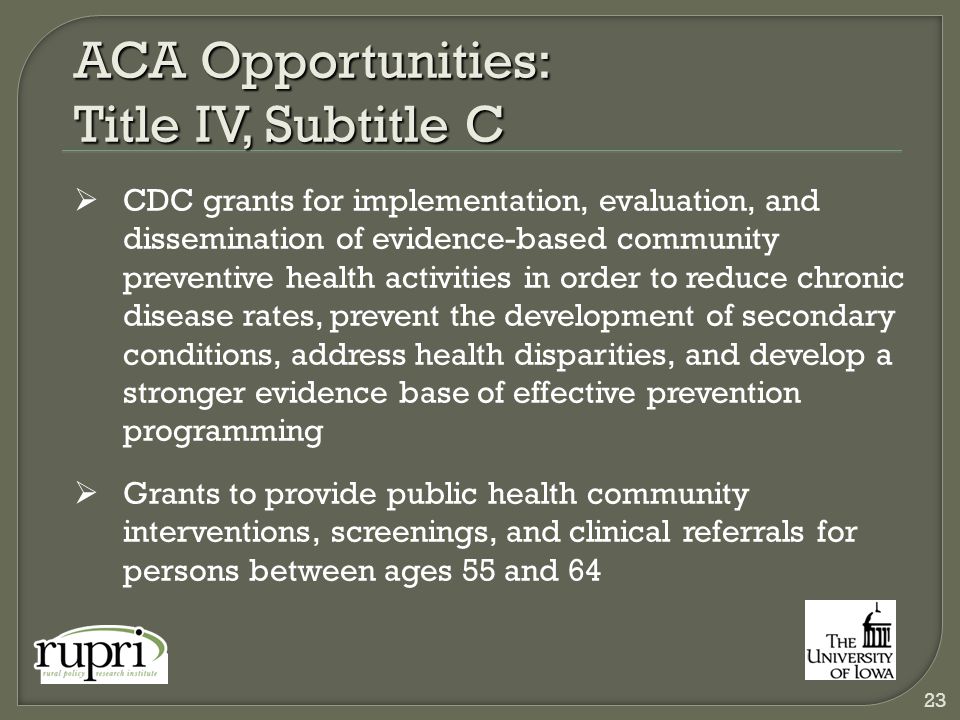 ACA Opportunities: Title IV, Subtitle C  CDC grants for implementation, evaluation, and dissemination of evidence-based community preventive health activities in order to reduce chronic disease rates, prevent the development of secondary conditions, address health disparities, and develop a stronger evidence base of effective prevention programming  Grants to provide public health community interventions, screenings, and clinical referrals for persons between ages 55 and 64 23
