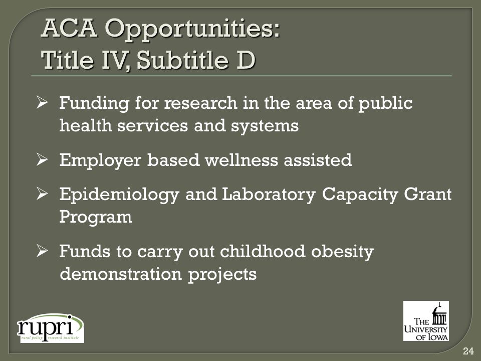 ACA Opportunities: Title IV, Subtitle D  Funding for research in the area of public health services and systems  Employer based wellness assisted  Epidemiology and Laboratory Capacity Grant Program  Funds to carry out childhood obesity demonstration projects 24