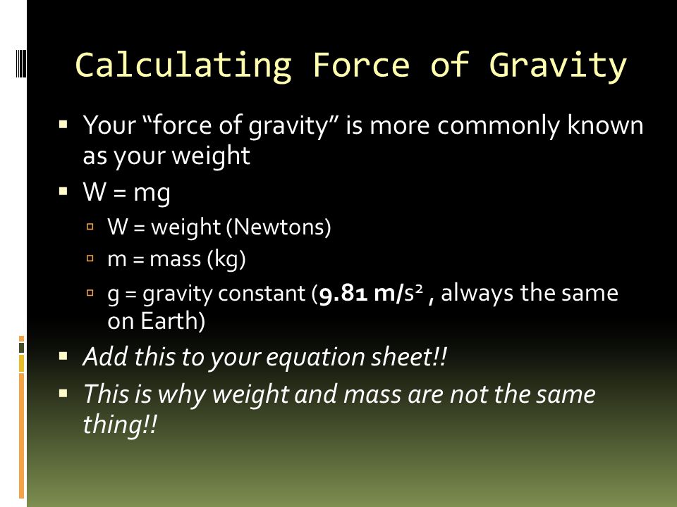 Calculating Force of Gravity  Your force of gravity is more commonly known as your weight  W = mg  W = weight (Newtons)  m = mass (kg)  g = gravity constant ( 9.81 m/s 2, always the same on Earth)  Add this to your equation sheet!.