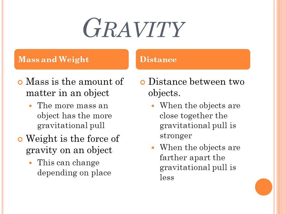 G RAVITY Mass is the amount of matter in an object The more mass an object has the more gravitational pull Weight is the force of gravity on an object This can change depending on place Distance between two objects.