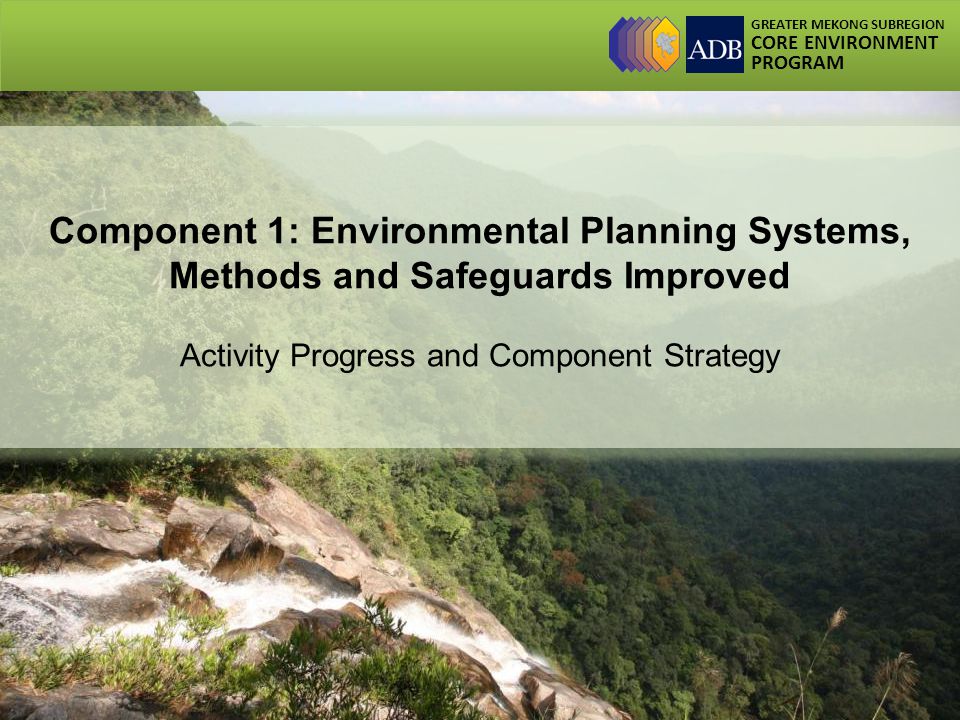 GREATER MEKONG SUBREGION CORE ENVIRONMENT PROGRAM Component 1: Environmental Planning Systems, Methods and Safeguards Improved Activity Progress and Component Strategy