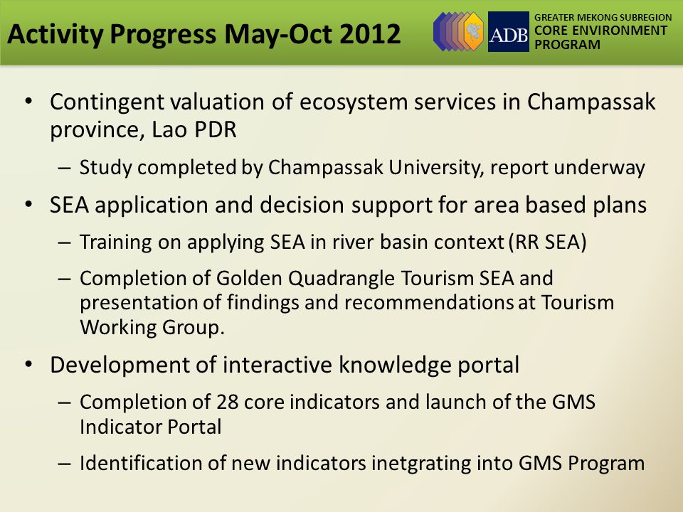 GREATER MEKONG SUBREGION CORE ENVIRONMENT PROGRAM Activity Progress May-Oct 2012 Contingent valuation of ecosystem services in Champassak province, Lao PDR – Study completed by Champassak University, report underway SEA application and decision support for area based plans – Training on applying SEA in river basin context (RR SEA) – Completion of Golden Quadrangle Tourism SEA and presentation of findings and recommendations at Tourism Working Group.
