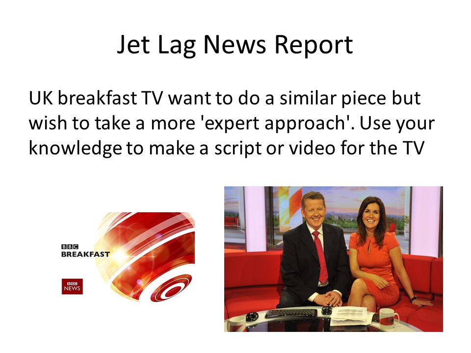 Jet Lag News Report UK breakfast TV want to do a similar piece but wish to take a more expert approach .