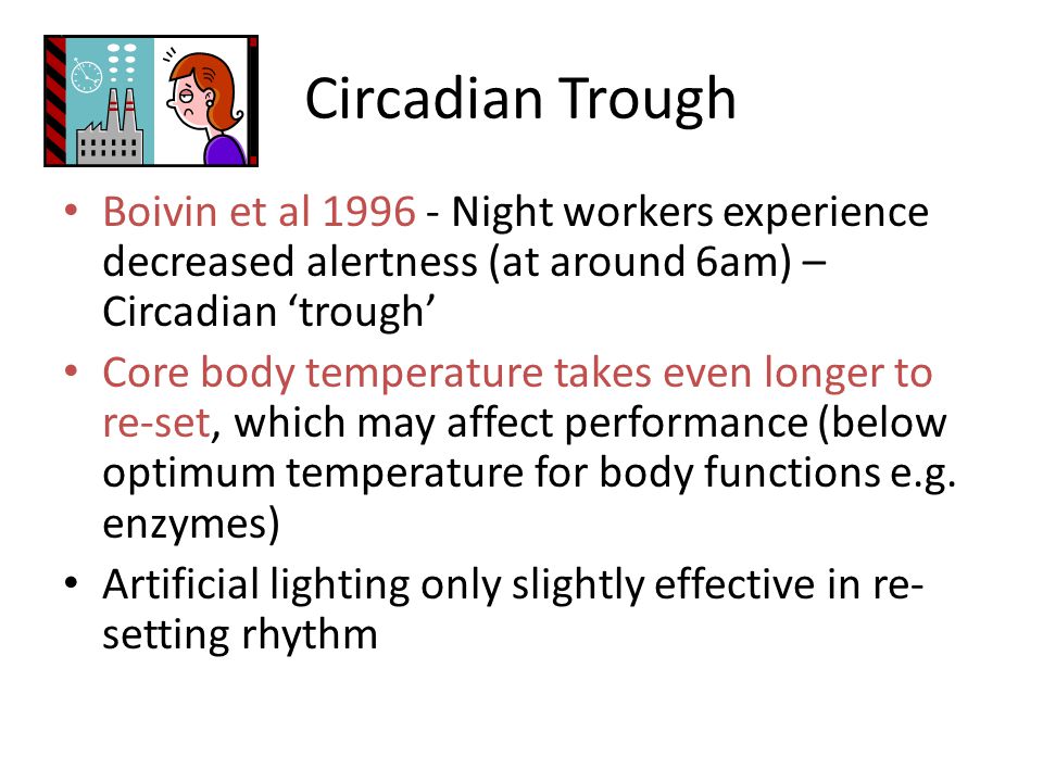 Circadian Trough Boivin et al Night workers experience decreased alertness (at around 6am) – Circadian ‘trough’ Core body temperature takes even longer to re-set, which may affect performance (below optimum temperature for body functions e.g.