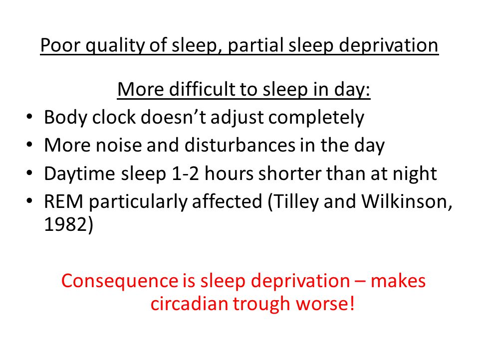 Poor quality of sleep, partial sleep deprivation More difficult to sleep in day: Body clock doesn’t adjust completely More noise and disturbances in the day Daytime sleep 1-2 hours shorter than at night REM particularly affected (Tilley and Wilkinson, 1982) Consequence is sleep deprivation – makes circadian trough worse!