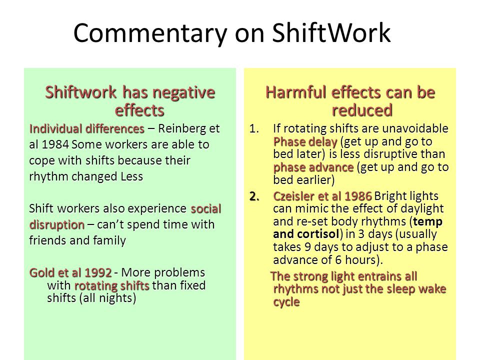 Commentary on ShiftWork Shiftwork has negative effects Individual differences – Reinberg et al 1984 Some workers are able to cope with shifts because their rhythm changed Less Shift workers also experience social disruption – can’t spend time with friends and family Gold et al More problems with rotating shifts than fixed shifts (all nights) Harmful effects can be reduced 1.If rotating shifts are unavoidable Phase delay (get up and go to bed later) is less disruptive than phase advance (get up and go to bed earlier) 2.Czeisler et al 1986 Bright lights can mimic the effect of daylight and re-set body rhythms (temp and cortisol) in 3 days (usually takes 9 days to adjust to a phase advance of 6 hours).