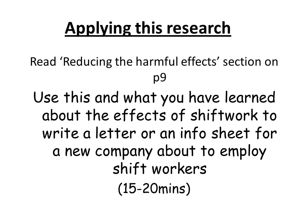 Applying this research Read ‘Reducing the harmful effects’ section on p9 Use this and what you have learned about the effects of shiftwork to write a letter or an info sheet for a new company about to employ shift workers (15-20mins)