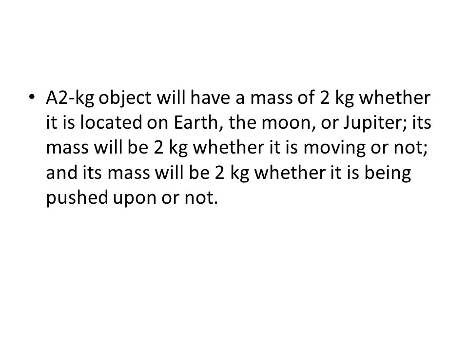 A2-kg object will have a mass of 2 kg whether it is located on Earth, the moon, or Jupiter; its mass will be 2 kg whether it is moving or not; and its mass will be 2 kg whether it is being pushed upon or not.