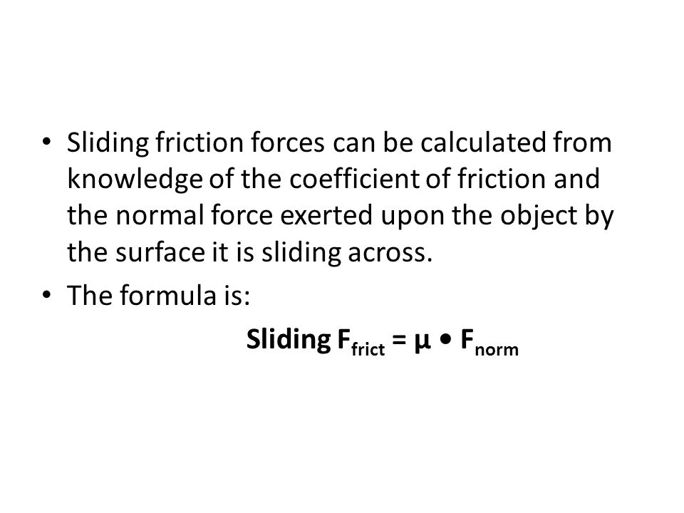 Sliding friction forces can be calculated from knowledge of the coefficient of friction and the normal force exerted upon the object by the surface it is sliding across.