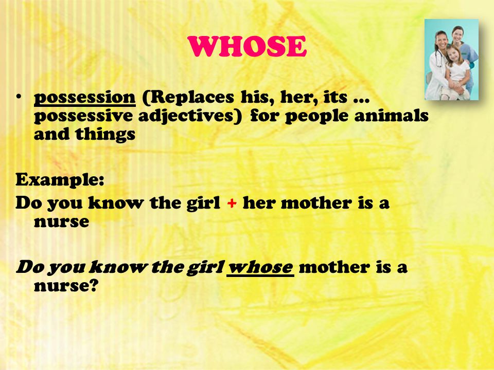 WHOSE possession (Replaces his, her, its … possessive adjectives) for people animals and things Example: Do you know the girl + her mother is a nurse Do you know the girl whose mother is a nurse