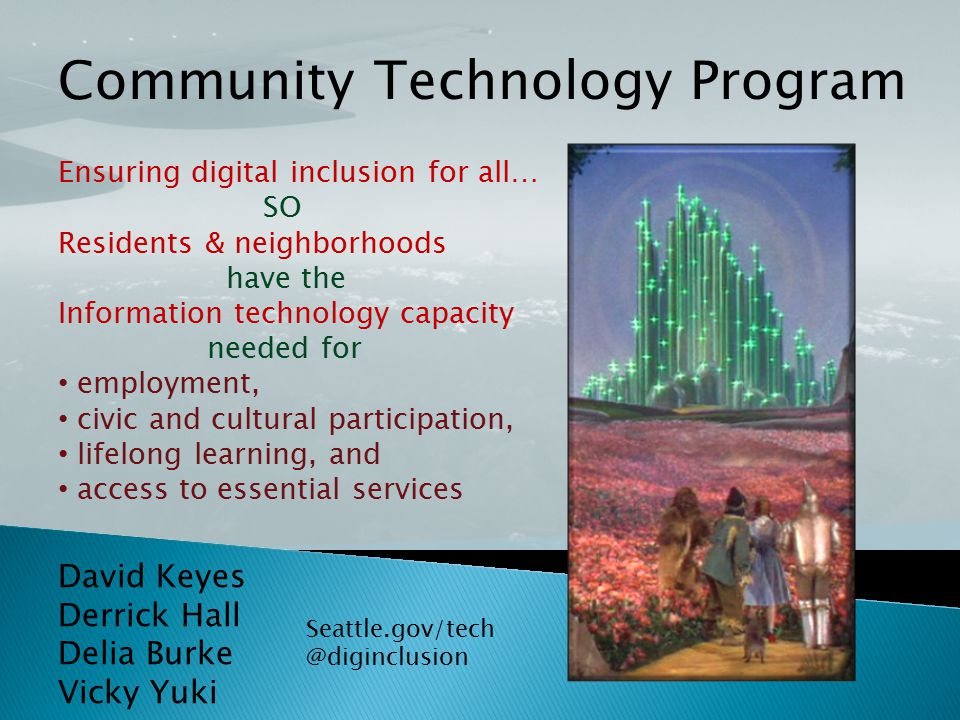 David Keyes Derrick Hall Delia Burke Vicky Yuki Community Technology Program Ensuring digital inclusion for all… SO Residents & neighborhoods have the Information technology capacity needed for employment, civic and cultural participation, lifelong learning, and access to essential services