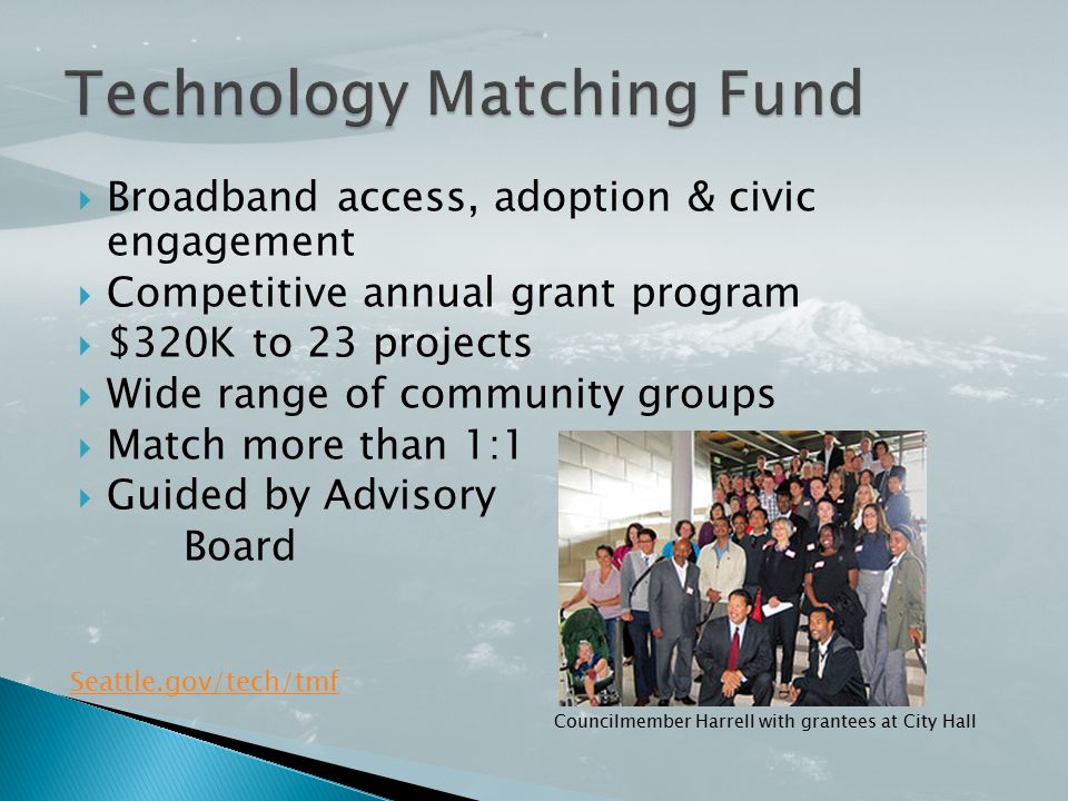  Broadband access, adoption & civic engagement  Competitive annual grant program  $320K to 23 projects  Wide range of community groups  Match more than 1:1  Guided by Advisory Board Seattle.gov/tech/tmf Councilmember Harrell with grantees at City Hall