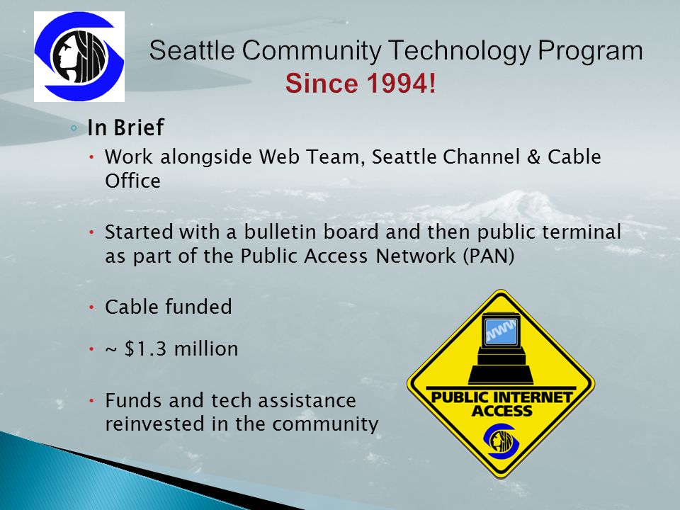 ◦ In Brief  Work alongside Web Team, Seattle Channel & Cable Office  Started with a bulletin board and then public terminal as part of the Public Access Network (PAN)  Cable funded  ~ $1.3 million  Funds and tech assistance reinvested in the community