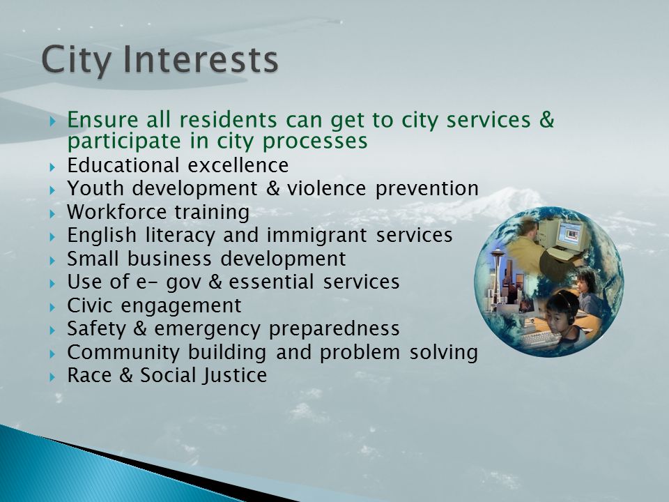  Ensure all residents can get to city services & participate in city processes  Educational excellence  Youth development & violence prevention  Workforce training  English literacy and immigrant services  Small business development  Use of e- gov & essential services  Civic engagement  Safety & emergency preparedness  Community building and problem solving  Race & Social Justice