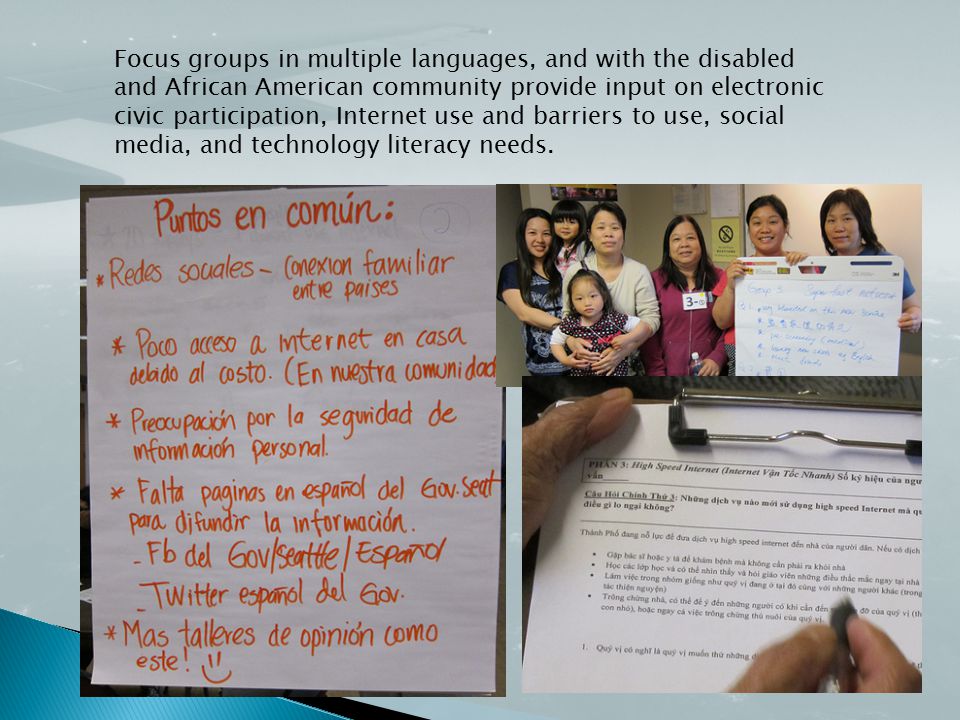 Focus groups in multiple languages, and with the disabled and African American community provide input on electronic civic participation, Internet use and barriers to use, social media, and technology literacy needs.