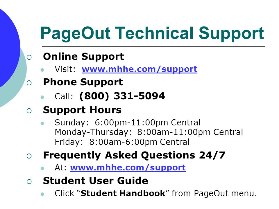 PageOut Technical Support  Online Support Visit:    Phone Support Call: (800)  Support Hours Sunday: 6:00pm-11:00pm Central Monday-Thursday: 8:00am-11:00pm Central Friday: 8:00am-6:00pm Central  Frequently Asked Questions 24/7 At:    Student User Guide Click Student Handbook from PageOut menu.