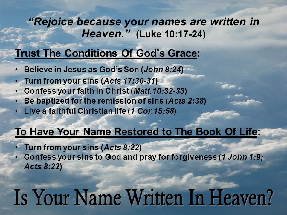 Rejoice because your names are written in Heaven. (Luke 10:17-24) Trust The Conditions Of God’s Grace: Believe in Jesus as God’s Son (John 8:24) Turn from your sins (Acts 17:30-31) Confess your faith in Christ (Matt.10:32-33) Be baptized for the remission of sins (Acts 2:38) Live a faithful Christian life (1 Cor.15:58) To Have Your Name Restored to The Book Of Life: Turn from your sins (Acts 8:22) Confess your sins to God and pray for forgiveness (1 John 1:9; Acts 8:22)