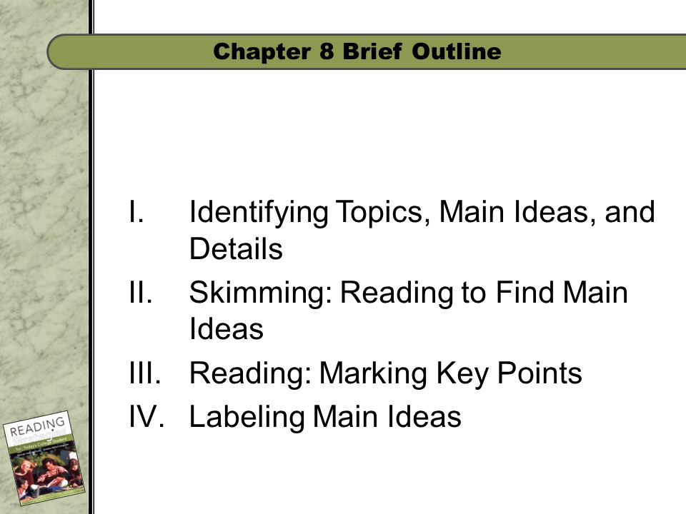 Chapter 8 Brief Outline I.Identifying Topics, Main Ideas, and Details II.Skimming: Reading to Find Main Ideas III.Reading: Marking Key Points IV.Labeling Main Ideas