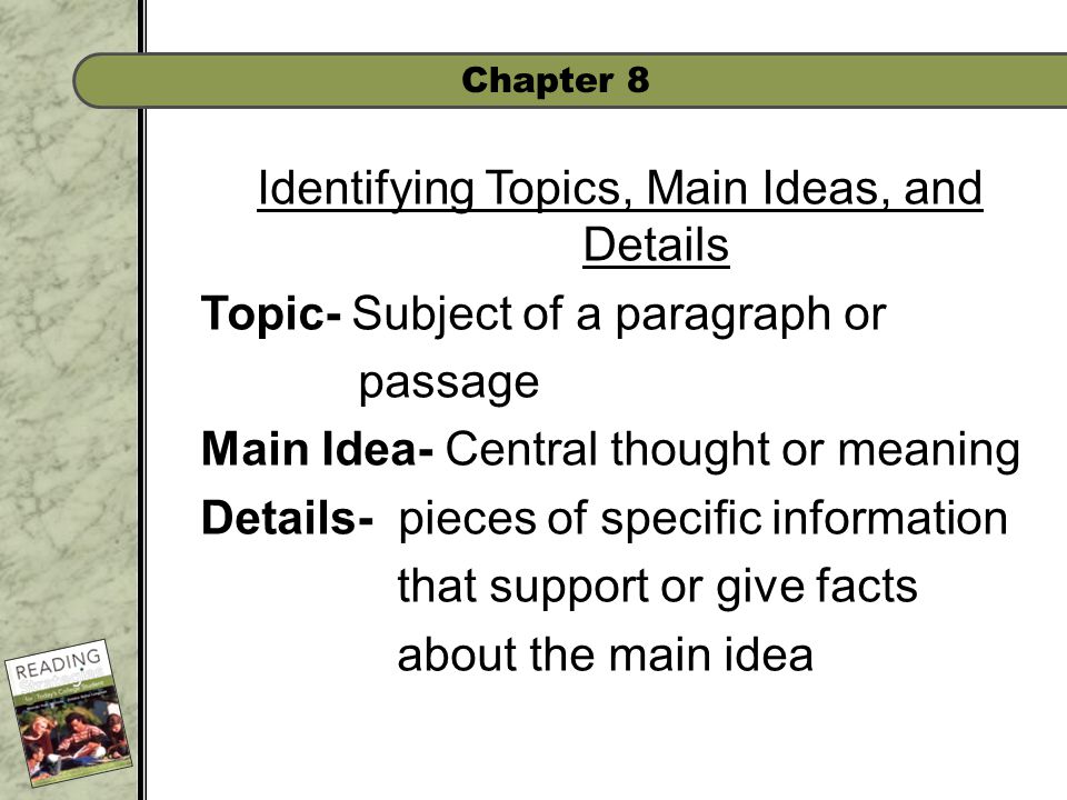 Chapter 8 Identifying Topics, Main Ideas, and Details Topic- Subject of a paragraph or passage Main Idea- Central thought or meaning Details- pieces of specific information that support or give facts about the main idea