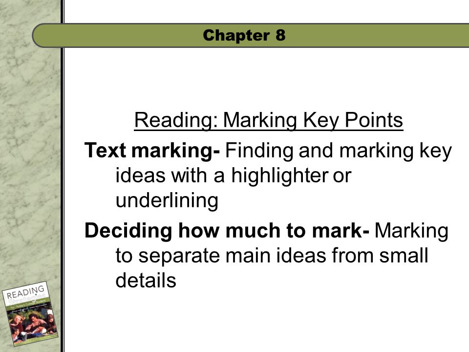 Chapter 8 Reading: Marking Key Points Text marking- Finding and marking key ideas with a highlighter or underlining Deciding how much to mark- Marking to separate main ideas from small details
