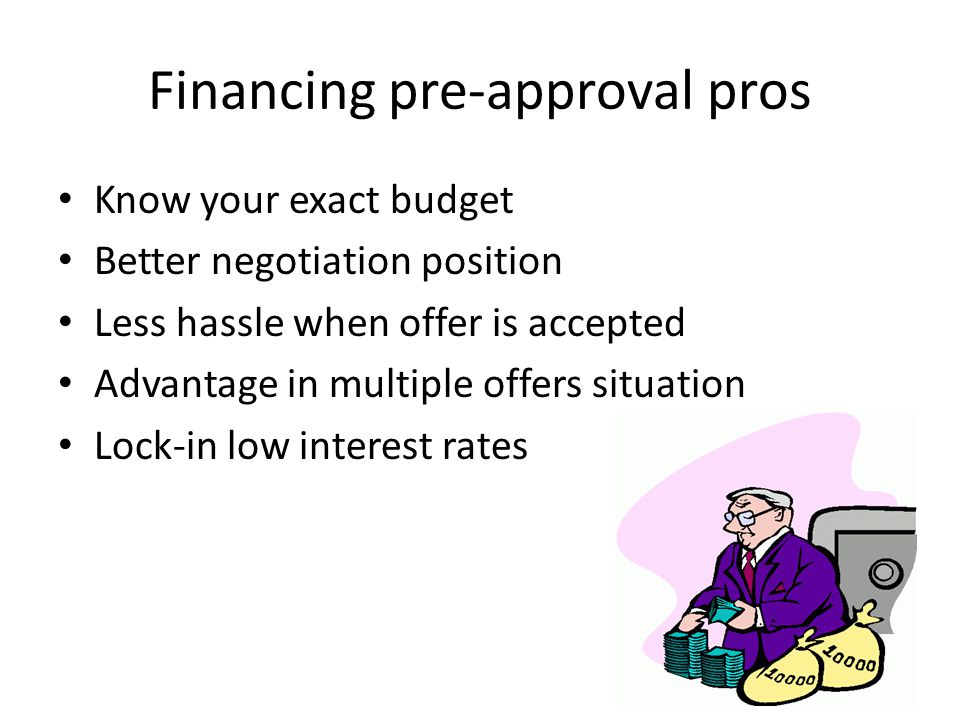 Financing pre-approval pros Know your exact budget Better negotiation position Less hassle when offer is accepted Advantage in multiple offers situation Lock-in low interest rates