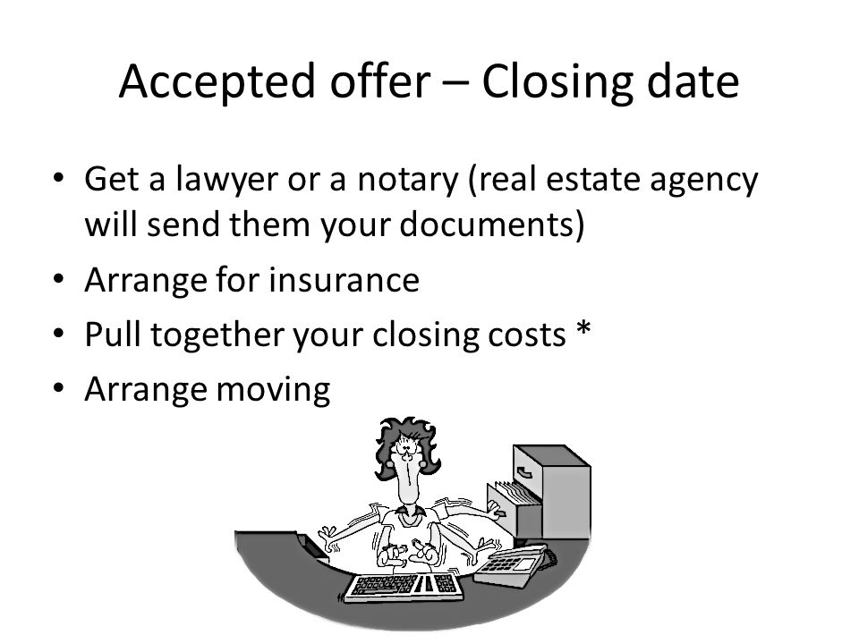 Accepted offer – Closing date Get a lawyer or a notary (real estate agency will send them your documents) Arrange for insurance Pull together your closing costs * Arrange moving