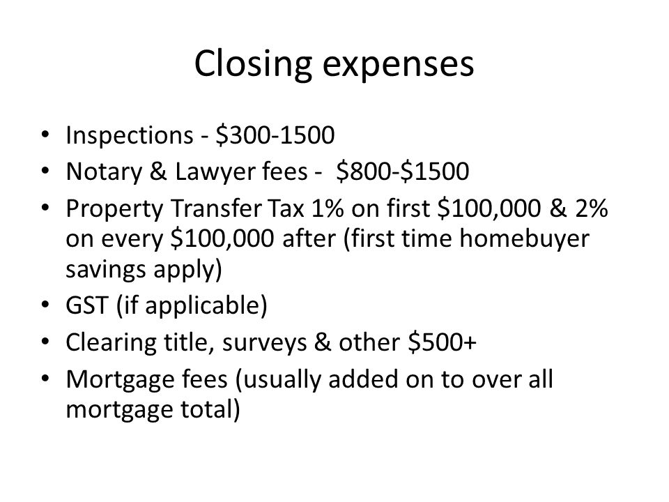 Closing expenses Inspections - $ Notary & Lawyer fees - $800-$1500 Property Transfer Tax 1% on first $100,000 & 2% on every $100,000 after (first time homebuyer savings apply) GST (if applicable) Clearing title, surveys & other $500+ Mortgage fees (usually added on to over all mortgage total)