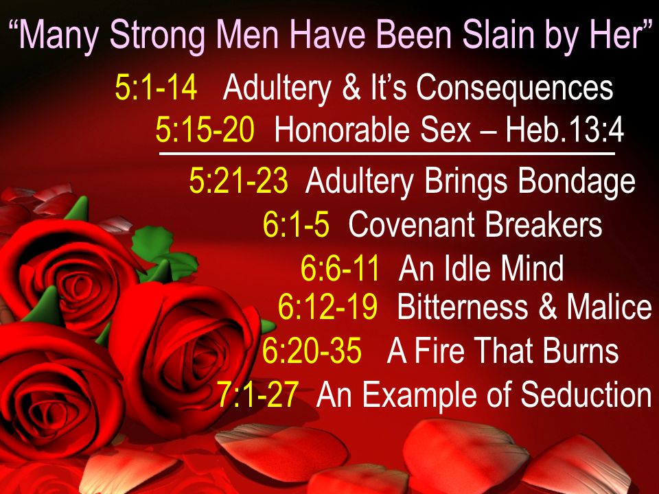 Many Strong Men Have Been Slain by Her 5:1-14 Adultery & It’s Consequences 5:15-20 Honorable Sex – Heb.13:4 5:21-23 Adultery Brings Bondage 6:1-5 Covenant Breakers 6:6-11 An Idle Mind 6:12-19 Bitterness & Malice 6:20-35 A Fire That Burns 7:1-27 An Example of Seduction