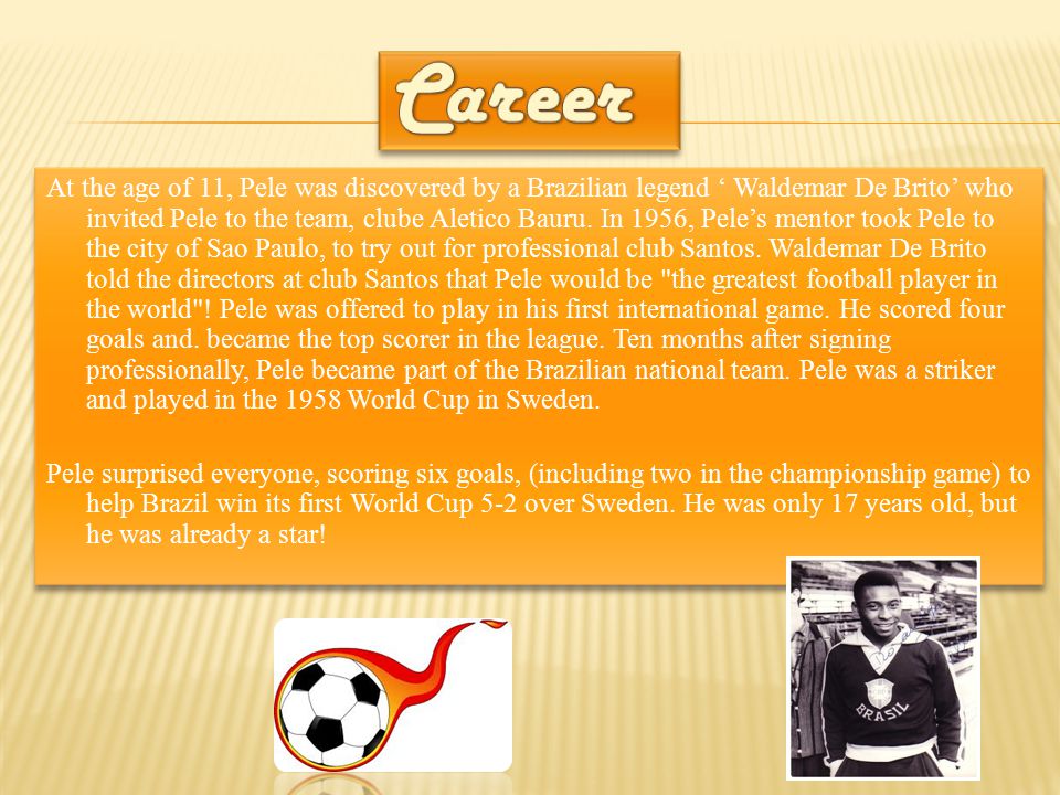 At the age of 11, Pele was discovered by a Brazilian legend ‘ Waldemar De Brito’ who invited Pele to the team, clube Aletico Bauru.